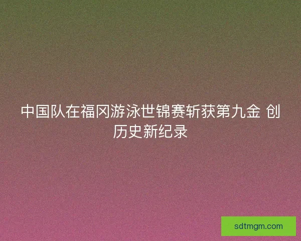 中国队在福冈游泳世锦赛斩获第九金 创历史新纪录