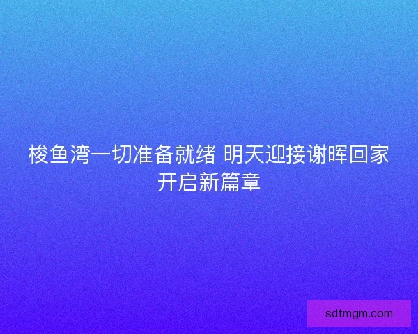 梭鱼湾一切准备就绪 明天迎接谢晖回家开启新篇章