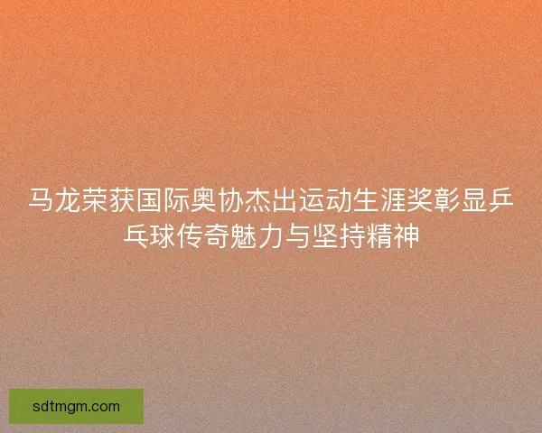 马龙荣获国际奥协杰出运动生涯奖彰显乒乓球传奇魅力与坚持精神