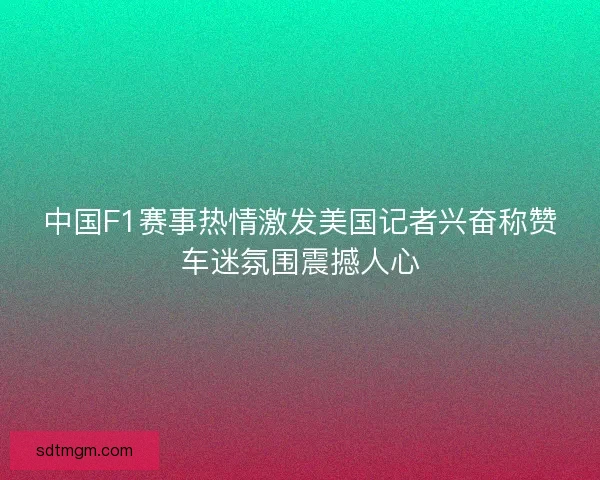 中国F1赛事热情激发美国记者兴奋称赞车迷氛围震撼人心