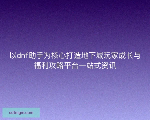 以dnf助手为核心打造地下城玩家成长与福利攻略平台一站式资讯