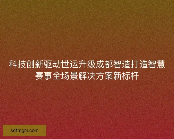科技创新驱动世运升级成都智造打造智慧赛事全场景解决方案新标杆