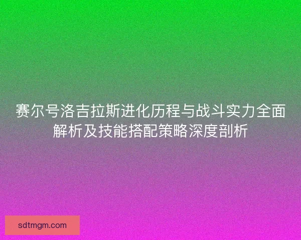 赛尔号洛吉拉斯进化历程与战斗实力全面解析及技能搭配策略深度剖析