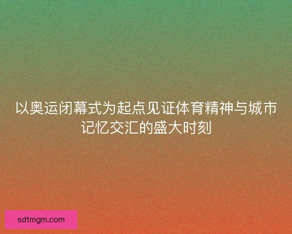 以奥运闭幕式为起点见证体育精神与城市记忆交汇的盛大时刻