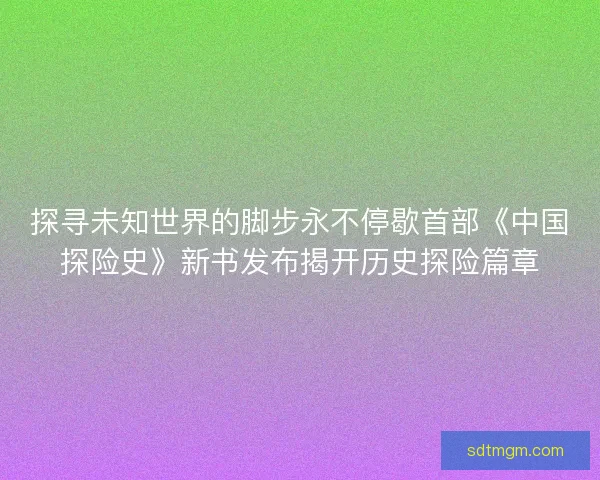 探寻未知世界的脚步永不停歇首部《中国探险史》新书发布揭开历史探险篇章
