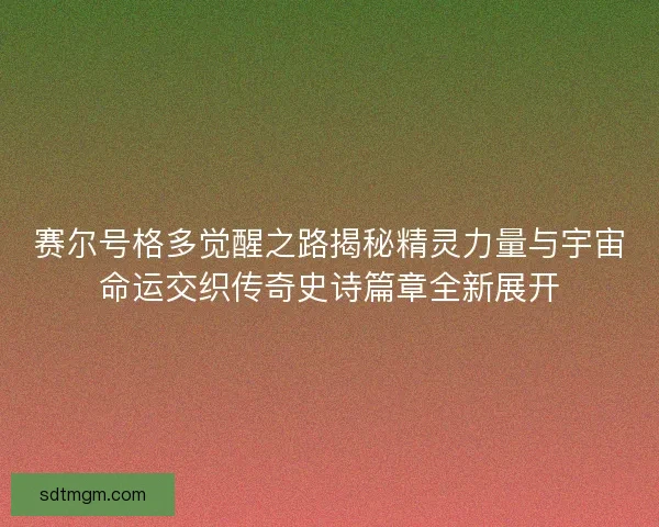 赛尔号格多觉醒之路揭秘精灵力量与宇宙命运交织传奇史诗篇章全新展开