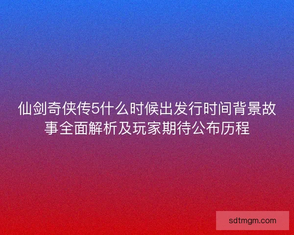 仙剑奇侠传5什么时候出发行时间背景故事全面解析及玩家期待公布历程