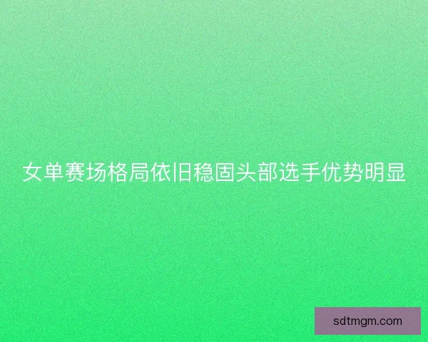 女单赛场格局依旧稳固头部选手优势明显