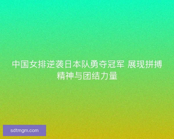 中国女排逆袭日本队勇夺冠军 展现拼搏精神与团结力量