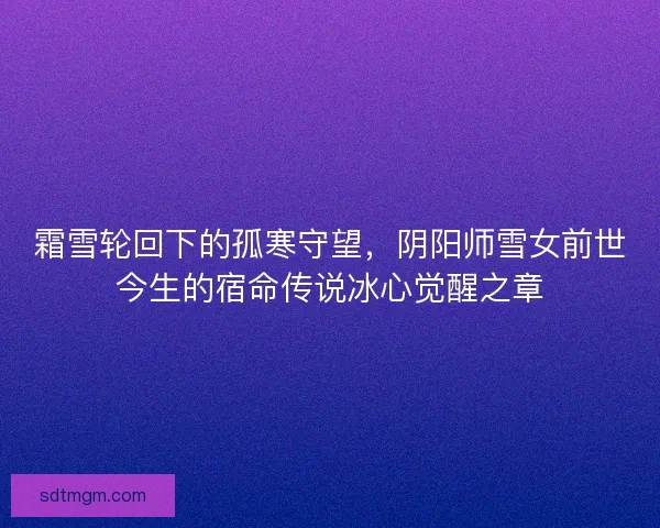 霜雪轮回下的孤寒守望，阴阳师雪女前世今生的宿命传说冰心觉醒之章