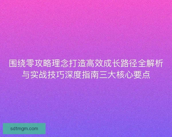 围绕零攻略理念打造高效成长路径全解析与实战技巧深度指南三大核心要点