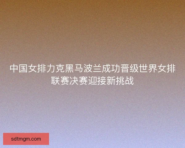 中国女排力克黑马波兰成功晋级世界女排联赛决赛迎接新挑战